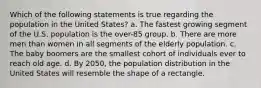 Which of the following statements is true regarding the population in the United States? a. The fastest growing segment of the U.S. population is the over-85 group. b. There are more men than women in all segments of the elderly population. c. The baby boomers are the smallest cohort of individuals ever to reach old age. d. By 2050, the population distribution in the United States will resemble the shape of a rectangle.