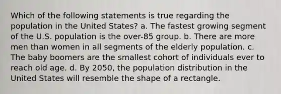 Which of the following statements is true regarding the population in the United States? a. The fastest growing segment of the U.S. population is the over-85 group. b. There are more men than women in all segments of the elderly population. c. The baby boomers are the smallest cohort of individuals ever to reach old age. d. By 2050, the population distribution in the United States will resemble the shape of a rectangle.