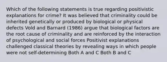 Which of the following statements is true regarding positivistic explanations for crime? It was believed that criminality could be inherited genetically or produced by biological or physical defects Vold and Barnard (1986) argue that biological factors are the root cause of criminality and are reinforced by the interaction of psychological and social forces Positivist explanations challenged classical theories by revealing ways in which people were not self-determining Both A and C Both B and C