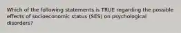 Which of the following statements is TRUE regarding the possible effects of socioeconomic status (SES) on psychological disorders?