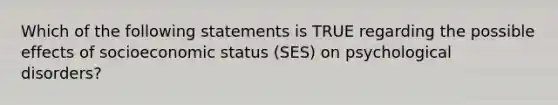 Which of the following statements is TRUE regarding the possible effects of socioeconomic status (SES) on psychological disorders?