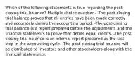 Which of the following statements is true regarding the post-closing trial balance? Multiple choice question. -The post-closing trial balance proves that all entries have been made correctly and accurately during the accounting period. -The post-closing trial balance is a report prepared before the adjustments and the financial statements to prove that debits equal credits. -The post-closing trial balance is an internal report prepared as the last step in the accounting cycle. -The post-closing trial balance will be distributed to investors and other stakeholders along with the financial statements.