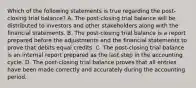 Which of the following statements is true regarding the post-closing trial balance? A. The post-closing trial balance will be distributed to investors and other stakeholders along with the financial statements. B. The post-closing trial balance is a report prepared before the adjustments and the financial statements to prove that debits equal credits. C. The post-closing trial balance is an internal report prepared as the last step in the accounting cycle. D. The post-closing trial balance proves that all entries have been made correctly and accurately during the accounting period.