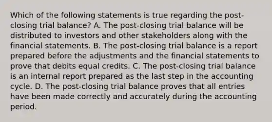 Which of the following statements is true regarding the post-closing trial balance? A. The post-closing trial balance will be distributed to investors and other stakeholders along with the financial statements. B. The post-closing trial balance is a report prepared before the adjustments and the financial statements to prove that debits equal credits. C. The post-closing trial balance is an internal report prepared as the last step in the accounting cycle. D. The post-closing trial balance proves that all entries have been made correctly and accurately during the accounting period.