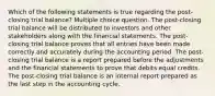 Which of the following statements is true regarding the post-closing trial balance? Multiple choice question. The post-closing trial balance will be distributed to investors and other stakeholders along with the financial statements. The post-closing trial balance proves that all entries have been made correctly and accurately during the accounting period. The post-closing trial balance is a report prepared before the adjustments and the financial statements to prove that debits equal credits. The post-closing trial balance is an internal report prepared as the last step in the accounting cycle.