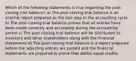 Which of the following statements is true regarding the post-closing trial balance? a) The post-closing trial balance is an internal report prepared as the last step in the accounting cycle b) The post-closing trial balance proves that all entries have been made correctly and accurately during the accounting period c) The post-closing trial balance will be distributed to investors and other stakeholders along with the financial statements d) The post-closing trial balance is a report prepared before the adjusting entries are posted and the financial statements are prepared to prove that debits equal credits