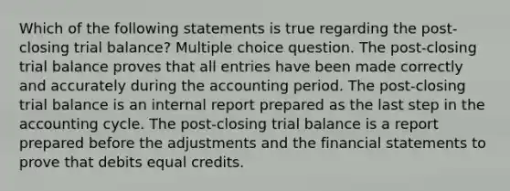 Which of the following statements is true regarding the post-closing trial balance? Multiple choice question. The post-closing trial balance proves that all entries have been made correctly and accurately during the accounting period. The post-closing trial balance is an internal report prepared as the last step in the accounting cycle. The post-closing trial balance is a report prepared before the adjustments and the financial statements to prove that debits equal credits.