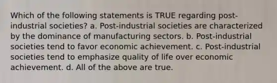 Which of the following statements is TRUE regarding post-industrial societies? a. Post-industrial societies are characterized by the dominance of manufacturing sectors. b. Post-industrial societies tend to favor economic achievement. c. Post-industrial societies tend to emphasize quality of life over economic achievement. d. All of the above are true.