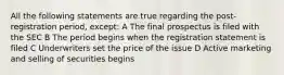 All the following statements are true regarding the post-registration period, except: A The final prospectus is filed with the SEC B The period begins when the registration statement is filed C Underwriters set the price of the issue D Active marketing and selling of securities begins