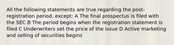 All the following statements are true regarding the post-registration period, except: A The final prospectus is filed with the SEC B The period begins when the registration statement is filed C Underwriters set the price of the issue D Active marketing and selling of securities begins