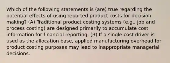 Which of the following statements is (are) true regarding the potential effects of using reported product costs for decision making? (A) Traditional product costing systems (e.g., job and process costing) are designed primarily to accumulate cost information for financial reporting. (B) If a single cost driver is used as the allocation base, applied manufacturing overhead for product costing purposes may lead to inappropriate managerial decisions.