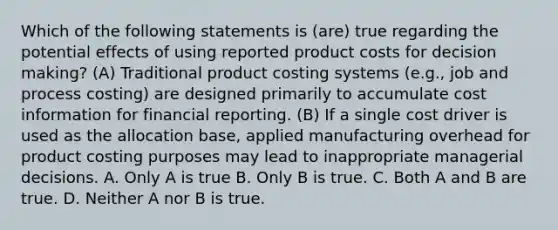 Which of the following statements is (are) true regarding the potential effects of using reported product costs for <a href='https://www.questionai.com/knowledge/kuI1pP196d-decision-making' class='anchor-knowledge'>decision making</a>? (A) Traditional product costing systems (e.g., job and process costing) are designed primarily to accumulate cost information for financial reporting. (B) If a single cost driver is used as the allocation base, applied manufacturing overhead for product costing purposes may lead to inappropriate managerial decisions. A. Only A is true B. Only B is true. C. Both A and B are true. D. Neither A nor B is true.