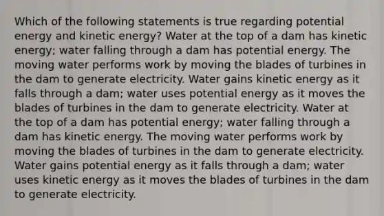 Which of the following statements is true regarding potential energy and kinetic energy? Water at the top of a dam has kinetic energy; water falling through a dam has potential energy. The moving water performs work by moving the blades of turbines in the dam to generate electricity. Water gains kinetic energy as it falls through a dam; water uses potential energy as it moves the blades of turbines in the dam to generate electricity. Water at the top of a dam has potential energy; water falling through a dam has kinetic energy. The moving water performs work by moving the blades of turbines in the dam to generate electricity. Water gains potential energy as it falls through a dam; water uses kinetic energy as it moves the blades of turbines in the dam to generate electricity.