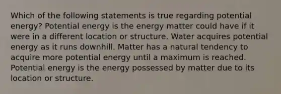 Which of the following statements is true regarding potential energy? Potential energy is the energy matter could have if it were in a different location or structure. Water acquires potential energy as it runs downhill. Matter has a natural tendency to acquire more potential energy until a maximum is reached. Potential energy is the energy possessed by matter due to its location or structure.