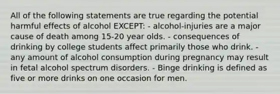 All of the following statements are true regarding the potential harmful effects of alcohol EXCEPT: - alcohol-injuries are a major cause of death among 15-20 year olds. - consequences of drinking by college students affect primarily those who drink. - any amount of alcohol consumption during pregnancy may result in fetal alcohol spectrum disorders. - Binge drinking is defined as five or more drinks on one occasion for men.