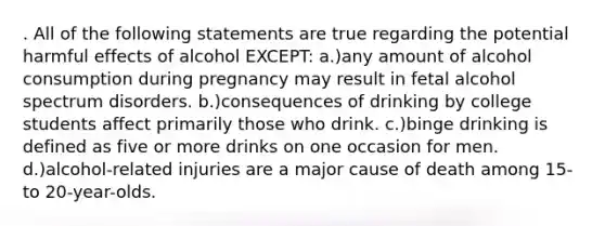 . All of the following statements are true regarding the potential harmful effects of alcohol EXCEPT: a.)any amount of alcohol consumption during pregnancy may result in fetal alcohol spectrum disorders. b.)consequences of drinking by college students affect primarily those who drink. c.)binge drinking is defined as five or more drinks on one occasion for men. d.)alcohol-related injuries are a major cause of death among 15- to 20-year-olds.