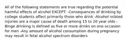 All of the following statements are true regarding the potential harmful effects of alcohol EXCEPT: -Consequences of drinking by college students affect primarily those who drink -Alcohol related injuries are a major cause of death among 15 to 20 year olds -Binge drinking is defined as five or more drinks on one occasion for men -Any amount of alcohol consumption during pregnancy may result in fetal alcohol spectrum disorders