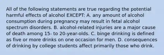 All of the following statements are true regarding the potential harmful effects of alcohol EXCEPT: A. any amount of alcohol consumption during pregnancy may result in fetal alcohol spectrum disorders. B. alcohol-related injuries are a major cause of death among 15- to 20-year-olds. C. binge drinking is defined as five or more drinks on one occasion for men. D. consequences of drinking by college students affect primarily those who drink.