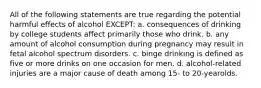 All of the following statements are true regarding the potential harmful effects of alcohol EXCEPT: a. consequences of drinking by college students affect primarily those who drink. b. any amount of alcohol consumption during pregnancy may result in fetal alcohol spectrum disorders. c. binge drinking is defined as five or more drinks on one occasion for men. d. alcohol-related injuries are a major cause of death among 15- to 20-yearolds.