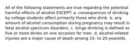 All of the following statements are true regarding the potential harmful effects of alcohol EXCEPT: a. consequences of drinking by college students affect primarily those who drink. b. any amount of alcohol consumption during pregnancy may result in fetal alcohol spectrum disorders. c. binge drinking is defined as five or more drinks on one occasion for men. d. alcohol-related injuries are a major cause of death among 15- to 20-yearolds.