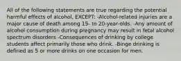 All of the following statements are true regarding the potential harmful effects of alcohol, EXCEPT: -Alcohol-related injuries are a major cause of death among 15- to 20-year-olds. -Any amount of alcohol consumption during pregnancy may result in fetal alcohol spectrum disorders -Consequences of drinking by college students affect primarily those who drink. -Binge drinking is defined as 5 or more drinks on one occasion for men.