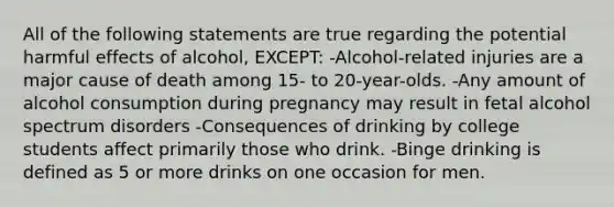 All of the following statements are true regarding the potential harmful effects of alcohol, EXCEPT: -Alcohol-related injuries are a major cause of death among 15- to 20-year-olds. -Any amount of alcohol consumption during pregnancy may result in fetal alcohol spectrum disorders -Consequences of drinking by college students affect primarily those who drink. -Binge drinking is defined as 5 or more drinks on one occasion for men.