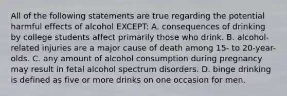 All of the following statements are true regarding the potential harmful effects of alcohol EXCEPT: A. consequences of drinking by college students affect primarily those who drink. B. alcohol-related injuries are a major cause of death among 15- to 20-year-olds. C. any amount of alcohol consumption during pregnancy may result in fetal alcohol spectrum disorders. D. binge drinking is defined as five or more drinks on one occasion for men.