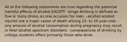 All of the following statements are true regarding the potential harmful effects of alcohol EXCEPT: -binge drinking is defined as five or more drinks on one occasion for men. -alcohol-related injuries are a major cause of death among 15- to 20-year-olds. -any amount of alcohol consumption during pregnancy may result in fetal alcohol spectrum disorders. -consequences of drinking by college students affect primarily those who drink.