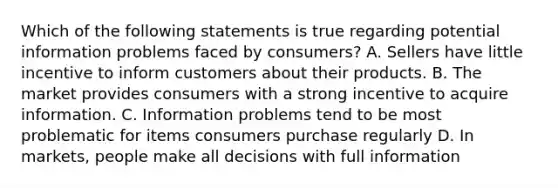 Which of the following statements is true regarding potential information problems faced by consumers? A. Sellers have little incentive to inform customers about their products. B. The market provides consumers with a strong incentive to acquire information. C. Information problems tend to be most problematic for items consumers purchase regularly D. In markets, people make all decisions with full information