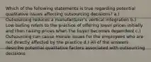 Which of the following statements is true regarding potential qualitative issues affecting outsourcing decisions? a.) Outsourcing reduces a manufacturer's vertical integration b.) Low balling refers to the practice of offering lower prices initially and then raising prices when the buyer becomes dependent c.) Outsourcing can cause morale issues for the employees who are not directly affected by the practice d.) All of the answers describe potential qualitative factors associated with outsourcing decisions