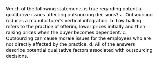 Which of the following statements is true regarding potential qualitative issues affecting outsourcing decisions? a. Outsourcing reduces a manufacturer's vertical integration. b. Low balling refers to the practice of offering lower prices initially and then raising prices when the buyer becomes dependent. c. Outsourcing can cause morale issues for the employees who are not directly affected by the practice. d. All of the answers describe potential qualitative factors associated with outsourcing decisions.