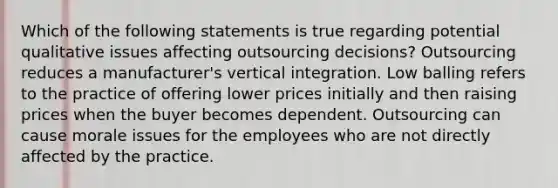 Which of the following statements is true regarding potential qualitative issues affecting outsourcing decisions? Outsourcing reduces a manufacturer's vertical integration. Low balling refers to the practice of offering lower prices initially and then raising prices when the buyer becomes dependent. Outsourcing can cause morale issues for the employees who are not directly affected by the practice.