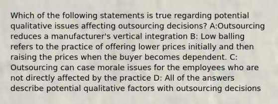 Which of the following statements is true regarding potential qualitative issues affecting outsourcing decisions? A:Outsourcing reduces a manufacturer's vertical integration B: Low balling refers to the practice of offering lower prices initially and then raising the prices when the buyer becomes dependent. C: Outsourcing can case morale issues for the employees who are not directly affected by the practice D: All of the answers describe potential qualitative factors with outsourcing decisions