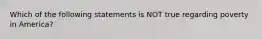 Which of the following statements is NOT true regarding poverty in America?