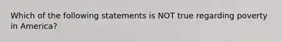 Which of the following statements is NOT true regarding poverty in America?