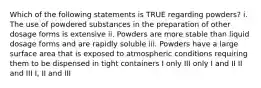 Which of the following statements is TRUE regarding powders? i. The use of powdered substances in the preparation of other dosage forms is extensive ii. Powders are more stable than liquid dosage forms and are rapidly soluble iii. Powders have a large surface area that is exposed to atmospheric conditions requiring them to be dispensed in tight containers I only III only I and II II and III I, II and III