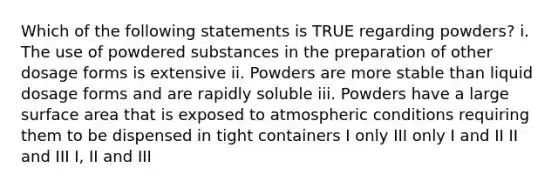 Which of the following statements is TRUE regarding powders? i. The use of powdered substances in the preparation of other dosage forms is extensive ii. Powders are more stable than liquid dosage forms and are rapidly soluble iii. Powders have a large surface area that is exposed to atmospheric conditions requiring them to be dispensed in tight containers I only III only I and II II and III I, II and III