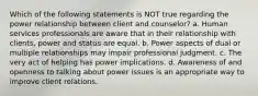 Which of the following statements is NOT true regarding the power relationship between client and counselor? a. Human services professionals are aware that in their relationship with clients, power and status are equal. b. Power aspects of dual or multiple relationships may impair professional judgment. c. The very act of helping has power implications. d. Awareness of and openness to talking about power issues is an appropriate way to improve client relations.