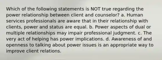 Which of the following statements is NOT true regarding the power relationship between client and counselor? a. Human services professionals are aware that in their relationship with clients, power and status are equal. b. Power aspects of dual or multiple relationships may impair professional judgment. c. The very act of helping has power implications. d. Awareness of and openness to talking about power issues is an appropriate way to improve client relations.