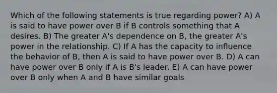 Which of the following statements is true regarding power? A) A is said to have power over B if B controls something that A desires. B) The greater A's dependence on B, the greater A's power in the relationship. C) If A has the capacity to influence the behavior of B, then A is said to have power over B. D) A can have power over B only if A is B's leader. E) A can have power over B only when A and B have similar goals