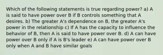 Which of the following statements is true regarding power? a) A is said to have power over B if B controls something that A desires. b) The greater A's dependence on B, the greater A's power in the relationship c) If A has the capacity to influence the behavior of B, then A is said to have power over B. d) A can have power over B only if A is B's leader e) A can have power over B only when A and B have similar goals