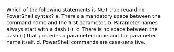 Which of the following statements is NOT true regarding PowerShell syntax? a. There's a mandatory space between the command name and the first parameter. b. Parameter names always start with a dash (-). c. There is no space between the dash (-) that precedes a parameter name and the parameter name itself. d. PowerShell commands are case-sensitive.