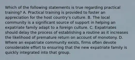 Which of the following statements is true regarding practical training? A. Practical training is provided to foster an appreciation for the host country's culture. B. The local community is a significant source of support in helping an expatriate family adapt to a foreign culture. C. Expatriates should delay the process of establishing a routine as it increases the likelihood of premature return on account of monotony. D. Where an expatriate community exists, firms often devote considerable effort to ensuring that the new expatriate family is quickly integrated into that group.