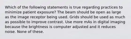 Which of the following statements is true regarding practices to minimize patient exposure? The beam should be open as large as the image receptor being used. Grids should be used as much as possible to improve contrast. Use more mAs in digital imaging because the brightness is computer adjusted and it reduces noise. None of these.