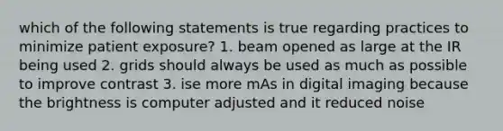 which of the following statements is true regarding practices to minimize patient exposure? 1. beam opened as large at the IR being used 2. grids should always be used as much as possible to improve contrast 3. ise more mAs in digital imaging because the brightness is computer adjusted and it reduced noise