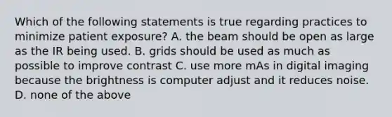 Which of the following statements is true regarding practices to minimize patient exposure? A. the beam should be open as large as the IR being used. B. grids should be used as much as possible to improve contrast C. use more mAs in digital imaging because the brightness is computer adjust and it reduces noise. D. none of the above