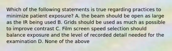 Which of the following statements is true regarding practices to minimize patient exposure? A. the beam should be open as large as the IR being used B. Grids should be used as much as possible to improve contrast C. Film screen speed selection should balance exposure and the level of recorded detail needed for the examination D. None of the above