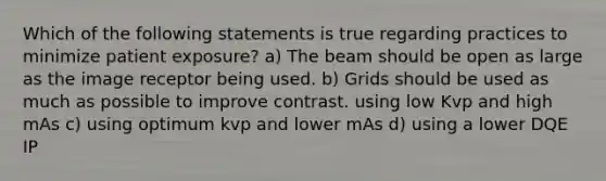 Which of the following statements is true regarding practices to minimize patient exposure? a) The beam should be open as large as the image receptor being used. b) Grids should be used as much as possible to improve contrast. using low Kvp and high mAs c) using optimum kvp and lower mAs d) using a lower DQE IP