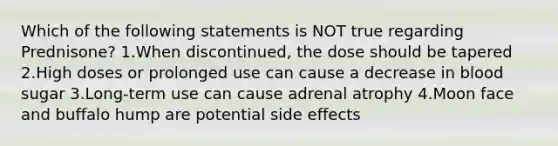 Which of the following statements is NOT true regarding Prednisone? 1.When discontinued, the dose should be tapered 2.High doses or prolonged use can cause a decrease in blood sugar 3.Long-term use can cause adrenal atrophy 4.Moon face and buffalo hump are potential side effects