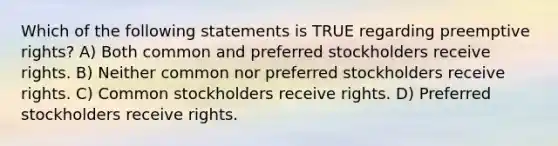 Which of the following statements is TRUE regarding preemptive rights? A) Both common and preferred stockholders receive rights. B) Neither common nor preferred stockholders receive rights. C) Common stockholders receive rights. D) Preferred stockholders receive rights.